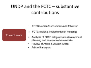 UNDP and the FCTC – substantive
contributions
Current work
• FCTC Needs Assessments and follow-up
• FCTC regional implementation meetings
• Analysis of FCTC integration in development
planning and assistance frameworks
• Review of Article 5.2 (A) in Africa
• Article 5 analysis
 
