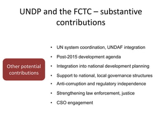 UNDP and the FCTC – substantive
contributions
Other potential
contributions
• UN system coordination, UNDAF integration
• Post-2015 development agenda
• Integration into national development planning
• Support to national, local governance structures
• Anti-corruption and regulatory independence
• Strengthening law enforcement, justice
• CSO engagement
 