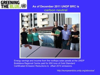 As of December 2011 UNDP BRC is
                             carbon neutral




Energy savings and income from the rooftops solar panels at the UNDP
Bratislava Regional Centre paid for 650 tons of Gold Standard
Certificated Emission Reductions to offset 2010 emissions.

                                         http://europeandcis.undp.org/aboutus/
 