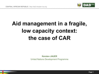 CENTRAL AFRICAN REPUBLIC | http://dad.minplan-rca.org




        Aid management in a fragile,
            low capacity context:
              the case of CAR


                                            Kersten JAUER
                                United Nations Development Programme




                                                                       Page 1
 