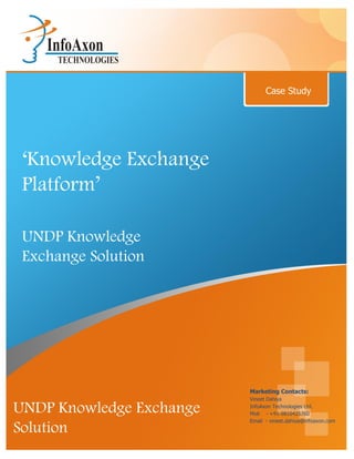 Case Study




 ‘Knowledge Exchange
 Platform’

 UNDP Knowledge
 Exchange Solution




                          Marketing Contacts:
                          Vineet Dahiya

UNDP Knowledge Exchange   InfoAxon Technologies Ltd.
                          Mob - +91-9810425760
                          Email - vineet.dahiya@infoaxon.com
Solution
 