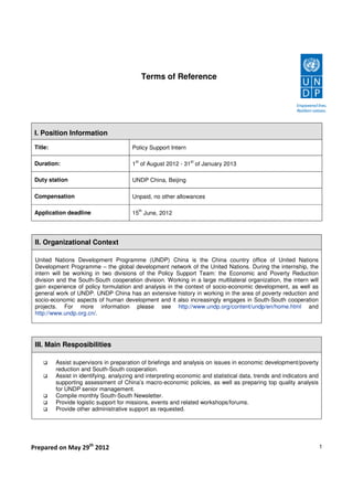 Terms of Reference




 I. Position Information

 Title:                                 Policy Support Intern

                                          st                    st
 Duration:                              1 of August 2012 - 31 of January 2013

 Duty station                           UNDP China, Beijing

 Compensation                           Unpaid, no other allowances

                                               th
 Application deadline                   15 June, 2012




 II. Organizational Context

 United Nations Development Programme (UNDP) China is the China country office of United Nations
 Development Programme – the global development network of the United Nations. During the internship, the
 intern will be working in two divisions of the Policy Support Team: the Economic and Poverty Reduction
 division and the South-South cooperation division. Working in a large multilateral organization, the intern will
 gain experience of policy formulation and analysis in the context of socio-economic development, as well as
 general work of UNDP. UNDP China has an extensive history in working in the area of poverty reduction and
 socio-economic aspects of human development and it also increasingly engages in South-South cooperation
 projects. For more information please see http://www.undp.org/content/undp/en/home.html and
 http://www.undp.org.cn/.




 III. Main Resposibilities

          Assist supervisors in preparation of briefings and analysis on issues in economic development/poverty
          reduction and South-South cooperation.
          Assist in identifying, analyzing and interpreting economic and statistical data, trends and indicators and
          supporting assessment of China’s macro-economic policies, as well as preparing top quality analysis
          for UNDP senior management.
          Compile monthly South-South Newsletter.
          Provide logistic support for missions, events and related workshops/forums.
          Provide other administrative support as requested.




Prepared on May 29th 2012                                                                                              1
 