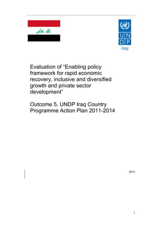 1
,
2012
Evaluation of “Enabling policy
framework for rapid economic
recovery, inclusive and diversified
growth and private sector
development”
Outcome 5, UNDP Iraq Country
Programme Action Plan 2011-2014
REVISED DRAFT REPORT
February 15, 2012
 