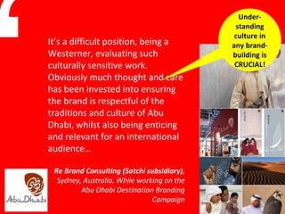 It’s a difficult position, being a Westerner, evaluating such culturally sensitive work. Obviously much thought and care has been invested into ensuring the brand is respectful of the traditions and culture of Abu Dhabi, whilst also being enticing and relevant for an international audience… Re Brand Consulting (Satchi subsidiary) , Sydney, Australia. While working on the Abu Dhabi Destination Branding Campaign “ Under-standing culture in any brand-building is CRUCIAL! 