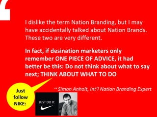 “ Just follow NIKE:  In fact, if desination marketers only remember ONE PIECE OF ADVICE, it had better be this: Do not think about what to say next; THINK ABOUT WHAT TO DO ~ Simon Anholt, Int’l Nation Branding Expert I dislike the term Nation Branding, but I may have accidentally talked about Nation Brands. These two are very different.  