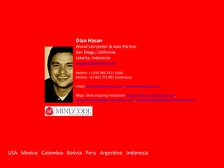 Dian Hasan Brand Storyteller & Asia Partner San Diego, California.  Jakarta, Indonesia www.mindcode.com Mobile: +1 619 246 2311 (USA) Mobile: +62 811 773 893 (Indonesia) Email:  [email_address] ,  [email_address] Blogs: Ideas Inspiring Innovation  www.dianhasan.wordpress.com ,  www.enchantingeden.wordpress.com ,  www.endangerededen.wordpress.com USA  Mexico  Colombia  Bolivia  Peru  Argentina  Indonesia 