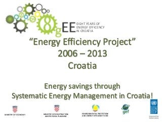 EIGHT YEARS OF
ENERGY EFFICENCY
IN CROATIA
MINISTRY OF ECONOMY MINISTRY OF CONSTRUCTION
AND PHYSICAL PLANNING
ENVIRONMENTAL PROTECTION
AND ENERGY EFFICIENCY FUND
“Energy Efficiency Project”
2006 – 2013
Croatia
Energy savings through
Systematic Energy Management in Croatia!
 