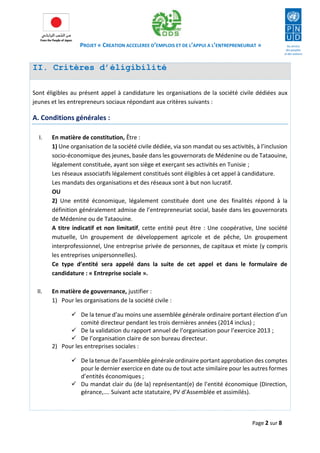PROJET « CREATION ACCELEREE D’EMPLOIS ET DE L’APPUI A L’ENTREPRENEURIAT » 
Page 2 sur 8 
II. Critères d’éligibilité 
Sont éligibles au présent appel à candidature les organisations de la société civile dédiées aux jeunes et les entrepreneurs sociaux répondant aux critères suivants : 
A. Conditions générales : 
I. En matière de constitution, Être : 
1) Une organisation de la société civile dédiée, via son mandat ou ses activités, à l’inclusion socio-économique des jeunes, basée dans les gouvernorats de Médenine ou de Tataouine, légalement constituée, ayant son siège et exerçant ses activités en Tunisie ; 
Les réseaux associatifs légalement constitués sont éligibles à cet appel à candidature. 
Les mandats des organisations et des réseaux sont à but non lucratif. 
OU 
2) Une entité économique, légalement constituée dont une des finalités répond à la définition généralement admise de l’entrepreneuriat social, basée dans les gouvernorats de Médenine ou de Tataouine. 
A titre indicatif et non limitatif, cette entité peut être : Une coopérative, Une société mutuelle, Un groupement de développement agricole et de pêche, Un groupement interprofessionnel, Une entreprise privée de personnes, de capitaux et mixte (y compris les entreprises unipersonnelles). 
Ce type d’entité sera appelé dans la suite de cet appel et dans le formulaire de candidature : « Entreprise sociale ». 
II. En matière de gouvernance, justifier : 
1) Pour les organisations de la société civile : 
 De la tenue d’au moins une assemblée générale ordinaire portant élection d’un comité directeur pendant les trois dernières années (2014 inclus) ; 
 De la validation du rapport annuel de l’organisation pour l’exercice 2013 ; 
 De l’organisation claire de son bureau directeur. 
2) Pour les entreprises sociales : 
 De la tenue de l’assemblée générale ordinaire portant approbation des comptes pour le dernier exercice en date ou de tout acte similaire pour les autres formes d’entités économiques ; 
 Du mandat clair du (de la) représentant(e) de l’entité économique (Direction, gérance,…. Suivant acte statutaire, PV d’Assemblée et assimilés). 
 