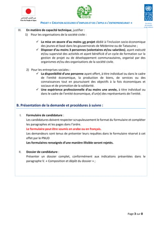 PROJET « CREATION ACCELEREE D’EMPLOIS ET DE L’APPUI A L’ENTREPRENEURIAT » 
Page 3 sur 8 
III. En matière de capacité technique, justifier : 
1) Pour les organisations de la société civile : 
 La mise en oeuvre d’au moins un projet dédié à l’inclusion socio-économique des jeunes et basé dans les gouvernorats de Médenine ou de Tataouine ; 
 Disposer d’au moins 3 personnes (volontaires et/ou salariées), ayant exécuté et/ou supervisé des activités et ayant bénéficié d’un cycle de formation sur la gestion de projet ou de développement communautaires, organisé par des organismes et/ou des organisations de la société civile. 
2) Pour les entreprises sociales : 
 La disponibilité d’une personne ayant offert, à titre individuel ou dans le cadre de l’entité économique, la production de biens, de services ou des connaissances tout en poursuivant des objectifs à la fois économiques et sociaux et de promotion de la solidarité. 
 Une expérience professionnelle d’au moins une année, à titre individuel ou dans le cadre de l’entité économique, d’un(e) des représentants de l’entité. 
B. Présentation de la demande et procédures à suivre : 
I. Formulaire de candidature : 
Les candidatures doivent respecter scrupuleusement le format du formulaire et compléter les paragraphes et les pages dans l’ordre. 
Le formulaire peut être soumis en arabe ou en français. 
Les demandeurs sont tenus de présenter leurs requêtes dans le formulaire réservé à cet effet par le PNUD 
Les formulaires renseignés d’une manière illisible seront rejetés. 
II. Dossier de candidature : 
Présenter un dossier complet, conformément aux indications présentées dans le paragraphe V. « Composition et dépôt du dossier » ; 
 