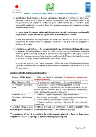 PROJET « CREATION ACCELEREE D’EMPLOIS ET DE L’APPUI A L’ENTREPRENEURIAT » 
Page 5 sur 8 
5. Identification des thématiques & Appel à proposition de projets : Parallèlement à la mise en oeuvre de ce programme d’appui, le projet du PNUD mènera, avec l’appui des experts et de ses partenaires, un processus participatif pour l’identification et la validation d’une cartographie des besoins en matière de services sociaux manquants dans les gouvernorats de Médenine et Tataouine. 
La cartographie des besoins sociaux validée constituera le cadre thématique pour l’appel à proposition de projets destiné aux organisations et aux entreprises sociales. 
Il sera ainsi demandé aux organisations et entreprises sociales qui auront participé au programme de renforcement des capacités d’élaborer et de présenter des propositions détaillées de projets. 
6. Sélection des organisations et des entreprises sociales qui bénéficieront de l’appui technique et financier : Suite à l’appel à proposition de projets restreint, le comité de sélection procédera, selon une grille de scoring, à l’étude et à l’évaluation des propositions de projets reçues et d’identifier les organisations et les entreprises sociales qui bénéficieront de l’appui technique et financier du projet du PNUD pour la réalisation de leurs projets. 
Le comité de sélection avec l’appui des experts dédiés, et au vu de l’évaluation finale des capacités, recommandera également les montants des subventions à accorder dans le cadre des conventions 
Calendrier indicatif du processus d’évaluation* : 
9 octobre 2014 à Minuit 
- Clôture de l’appel à candidature (réception des dossiers par email uniquement) 
13 au 25 octobre 2014 
- Pré-sélection des organisations et des entreprises sociales 
Fin Octobre/ Novembre 2014 
- Programme de renforcement des capacités & coaching 
- Présentation et validation du plan de recommandation sur les besoins sociaux identifiés par le Comité technique devant faire l’objet de l’appel à proposition de projets 
Novembre 2014 
- Processus d’appel à propositions de projets restreint** 
Décembre 2014/Janvier 2015 
- Sélection des organisations et des entreprises qui bénéficieront de l’appui technique et financier du projet du PNUD 
- Evaluation finale des capacités et signature des conventions de subventions 
* Les dates indiquées dans le tableau ci-dessus sont estimatives et sont susceptibles d’être modifiées pour s’adapter aux contraintes inhérentes à la mise en oeuvre du projet. 
** Le processus d’appel à propositions de projets restreint pourrait se faire en deux phases compétitives au vu de la typologie et de la qualité des projets proposés.  