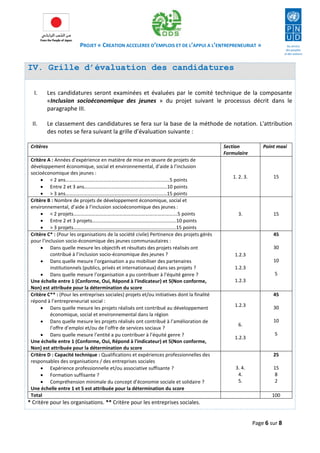 PROJET « CREATION ACCELEREE D’EMPLOIS ET DE L’APPUI A L’ENTREPRENEURIAT » 
Page 6 sur 8 
IV. Grille d’évaluation des candidatures 
I. Les candidatures seront examinées et évaluées par le comité technique de la composante «Inclusion socioéconomique des jeunes » du projet suivant le processus décrit dans le paragraphe III. 
II. Le classement des candidatures se fera sur la base de la méthode de notation. L'attribution des notes se fera suivant la grille d’évaluation suivante : 
* Critère pour les organisations. ** Critère pour les entreprises sociales. 
Critères 
Section Formulaire 
Point maxi 
Critère A : Années d’expérience en matière de mise en oeuvre de projets de développement économique, social et environnemental, d’aide à l’inclusion socioéconomique des jeunes : 
 < 2 ans………………………….…………………………….……………….5 points 
 Entre 2 et 3 ans………………….………………………………………10 points 
 > 3 ans…………………………………………………………………….…15 points 
1. 2. 3. 
15 
Critère B : Nombre de projets de développement économique, social et environnemental, d’aide à l’inclusion socioéconomique des jeunes : 
 < 2 projets………………………….…………………………….……………….5 points 
 Entre 2 et 3 projets………………….………………………….……………10 points 
 > 3 projets……………………………………………………………….…….…15 points 
3. 
15 
Critère C* : (Pour les organisations de la société civile) Pertinence des projets gérés pour l’inclusion socio-économique des jeunes communautaires : 
 Dans quelle mesure les objectifs et résultats des projets réalisés ont contribué à l’inclusion socio-économique des jeunes ? 
 Dans quelle mesure l’organisation a pu mobiliser des partenaires institutionnels (publics, privés et internationaux) dans ses projets ? 
 Dans quelle mesure l’organisation a pu contribuer à l’équité genre ? 
Une échelle entre 1 (Conforme, Oui, Répond à l'indicateur) et 5(Non conforme, Non) est attribuée pour la détermination du score 
1.2.3 
1.2.3 
1.2.3 
45 
30 
10 
5 
Critère C** : (Pour les entreprises sociales) projets et/ou initiatives dont la finalité répond à l’entrepreneuriat social : 
 Dans quelle mesure les projets réalisés ont contribué au développement économique, social et environnemental dans la région 
 Dans quelle mesure les projets réalisés ont contribué à l’amélioration de l’offre d’emploi et/ou de l’offre de services sociaux ? 
 Dans quelle mesure l’entité a pu contribuer à l’équité genre ? 
Une échelle entre 1 (Conforme, Oui, Répond à l'indicateur) et 5(Non conforme, Non) est attribuée pour la détermination du score 
1.2.3 
6. 
1.2.3 
45 
30 
10 
5 
Critère D : Capacité technique : Qualifications et expériences professionnelles des responsables des organisations / des entreprises sociales 
 Expérience professionnelle et/ou associative suffisante ? 
 Formation suffisante ? 
 Compréhension minimale du concept d’économie sociale et solidaire ? 
Une échelle entre 1 et 5 est attribuée pour la détermination du score 
3. 4. 
4. 
5. 
25 
15 
8 
2 
Total 
100  