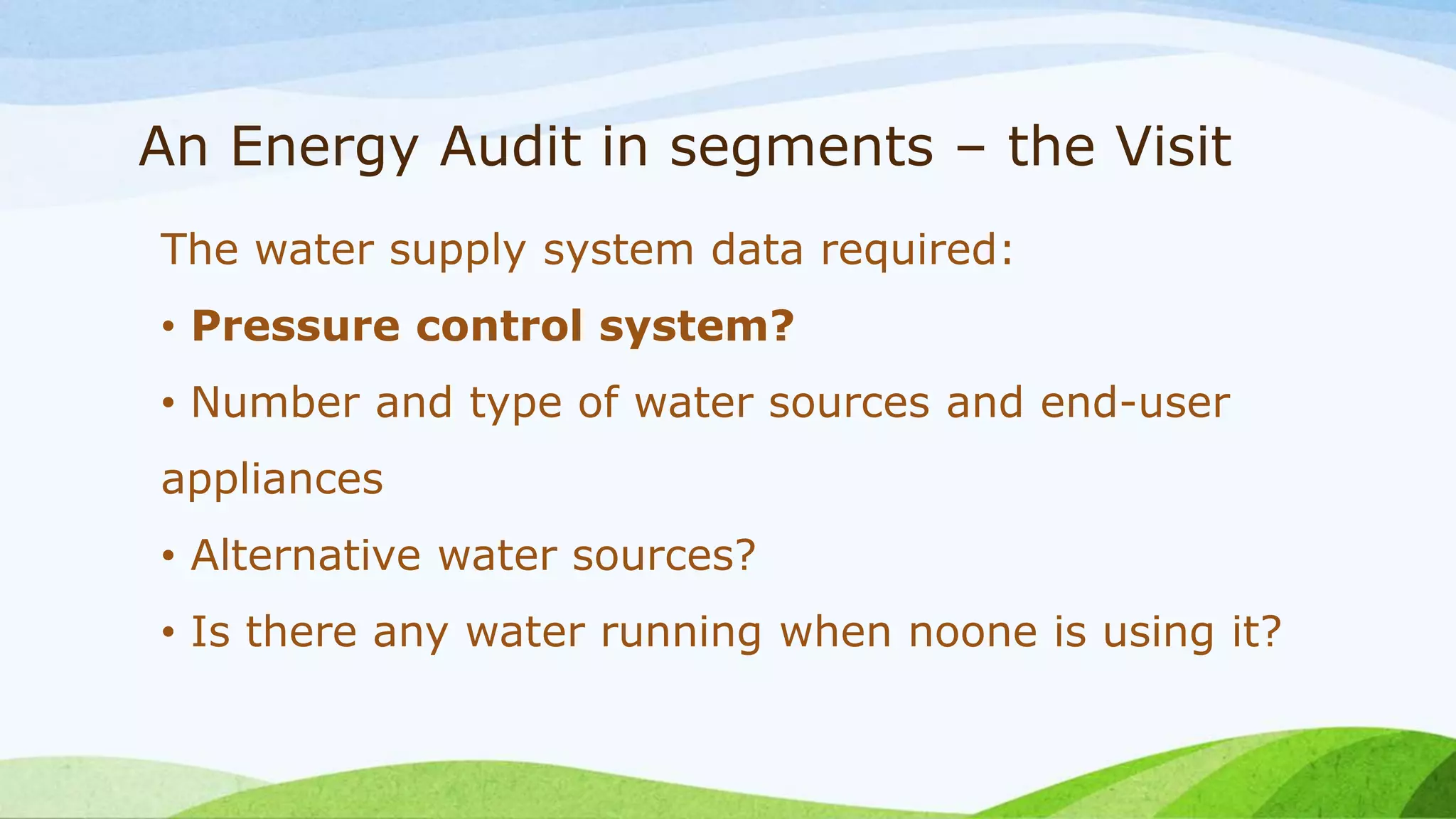 An Energy Audit in segments – the Visit
The water supply system data required:
• Pressure control system?
• Number and type of water sources and end-user
appliances
• Alternative water sources?
• Is there any water running when noone is using it?
 