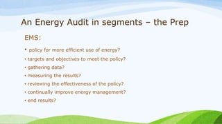An Energy Audit in segments – the Prep
EMS:
• policy for more efficient use of energy?
• targets and objectives to meet the policy?
• gathering data?
• measuring the results?
• reviewing the effectiveness of the policy?
• continually improve energy management?
• end results?
 