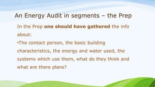 An Energy Audit in segments – the Prep
In the Prep one should have gathered the info
about:
•The contact person, the basic building
characteristics, the energy and water used, the
systems which use them, what do they think and
what are there plans?
 