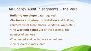 An Energy Audit in segments – the Visit
Building envelope data required:
•Surfaces and sizes, orientation and building
characteristics (roof, floors, windows, walls etc.)
•The working schedule of the building, the
number of workers
•The heated and cooled area or volume
•The referent climatic data
 