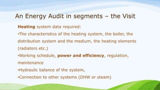 An Energy Audit in segments – the Visit
Heating system data required:
•The characteristics of the heating system, the boiler, the
distribution system and the medium, the heating elements
(radiators etc.)
•Working schedule, power and efficiency, regulation,
maintenance
•Hydraulic balance of the system,
•Connection to other systems (DHW or steam)
 