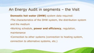 An Energy Audit in segments – the Visit
Domestic hot water (DHW) system data required:
•The characteristics of the DHW system, the distribution system
and the medium
•Working schedule, power and efficiency, regulation,
maintenance
•Connection to other systems (connection to heating system,
connection to alternative systems, etc.)
 