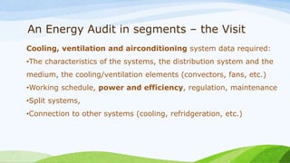 An Energy Audit in segments – the Visit
Cooling, ventilation and airconditioning system data required:
•The characteristics of the systems, the distribution system and the
medium, the cooling/ventilation elements (convectors, fans, etc.)
•Working schedule, power and efficiency, regulation, maintenance
•Split systems,
•Connection to other systems (cooling, refridgeration, etc.)
 