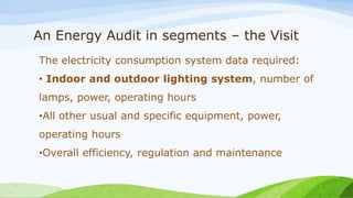 An Energy Audit in segments – the Visit
The electricity consumption system data required:
• Indoor and outdoor lighting system, number of
lamps, power, operating hours
•All other usual and specific equipment, power,
operating hours
•Overall efficiency, regulation and maintenance
 