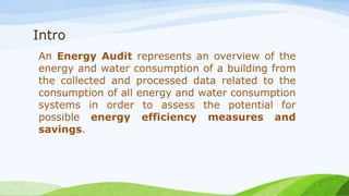 Intro
An Energy Audit represents an overview of the
energy and water consumption of a building from
the collected and processed data related to the
consumption of all energy and water consumption
systems in order to assess the potential for
possible energy efficiency measures and
savings.
 