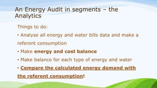 An Energy Audit in segments – the
Analytics
Things to do:
• Analyse all energy and water bills data and make a
referent consumption
• Make energy and cost balance
• Make balance for each type of energy and water
• Compare the calculated energy demand with
the referent consumption!
 