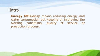 Intro
Energy Efficiency means reducing energy and
water consumption but keeping or improving the
working conditions, quality of service or
production process.
 