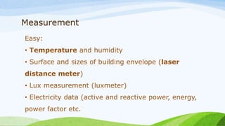 Measurement
Easy:
• Temperature and humidity
• Surface and sizes of building envelope (laser
distance meter)
• Lux measurement (luxmeter)
• Electricity data (active and reactive power, energy,
power factor etc.
 