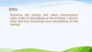 Intro
Reducing the energy and water consumption
costs leads to decreasing of the product / service
price and thus becoming more competitive on the
market.
 