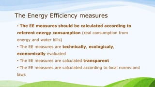 The Energy Efficiency measures
• The EE measures should be calculated according to
referent energy consumption (real consumption from
energy and water bills)
• The EE measures are technically, ecologicaly,
economically evaluated
• The EE measures are calculated transparent
• The EE measures are calculated according to local norms and
laws
 