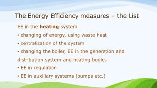 The Energy Efficiency measures – the List
EE in the heating system:
• changing of energy, using waste heat
• centralization of the system
• changing the boiler, EE in the generation and
distribution system and heating bodies
• EE in regulation
• EE in auxiliary systems (pumps etc.)
 