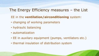 The Energy Efficiency measures – the List
EE in the ventilation/airconditioning system:
• changing of working parameters
• hydraulic balancing
• automatization
• EE in auxilary equipment (pumps, ventilators etc.)
• thermal insulation of distribution system
 
