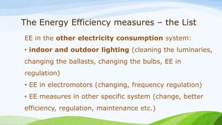The Energy Efficiency measures – the List
EE in the other electricity consumption system:
• indoor and outdoor lighting (cleaning the luminaries,
changing the ballasts, changing the bulbs, EE in
regulation)
• EE in electromotors (changing, frequency regulation)
• EE measures in other specific system (change, better
efficiency, regulation, maintenance etc.)
 