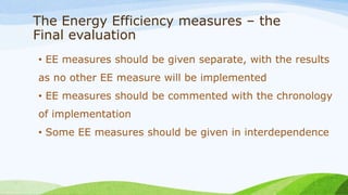 The Energy Efficiency measures – the
Final evaluation
• EE measures should be given separate, with the results
as no other EE measure will be implemented
• EE measures should be commented with the chronology
of implementation
• Some EE measures should be given in interdependence
 