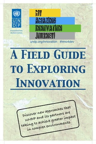 A Field Guide
to Exploring
Innovation
Empowered lives.
Resilient nations.
—My———
—Amazing———
—Innovation———
—Journey!———
undp.org/innovation #inno4dev
Discover new approaches that
UNDP and its partners are
taking to achieve greater impact
in complex environments.
 