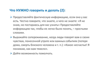 Что НУЖНО говорить и делать (2): 
Предоставляйте фактическую информацию, если она у вас есть. Честно говорите, что знаете, а чего не знаете: «Я не знаю, но постараюсь для вас узнать» Предоставляйте информацию так, чтобы ее легко было понять, – простыми словами. 
Выражайте сопереживание, когда люди говорят вам о своих чувствах, понесенной утрате или важных событиях (потеря дома, смерть близкого человека и т. п.): «Какое несчастье! Я понимаю, как вам тяжело». 
Дайте возможность помолчать.  