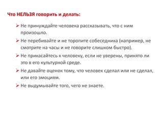 Что НЕЛЬЗЯ говорить и делать: 
Не принуждайте человека рассказывать, что с ним произошло. 
Не перебивайте и не торопите собеседника (например, не смотрите на часы и не говорите слишком быстро). 
Не прикасайтесь к человеку, если не уверены, принято ли это в его культурной среде. 
Не давайте оценок тому, что человек сделал или не сделал, или его эмоциям. 
Не выдумывайте того, чего не знаете.  