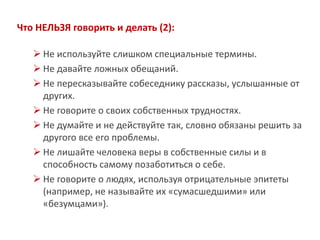 Что НЕЛЬЗЯ говорить и делать (2): 
Не используйте слишком специальные термины. 
Не давайте ложных обещаний. 
Не пересказывайте собеседнику рассказы, услышанные от других. 
Не говорите о своих собственных трудностях. 
Не думайте и не действуйте так, словно обязаны решить за другого все его проблемы. 
Не лишайте человека веры в собственные силы и в способность самому позаботиться о себе. 
Не говорите о людях, используя отрицательные эпитеты (например, не называйте их «сумасшедшими» или «безумцами»).  