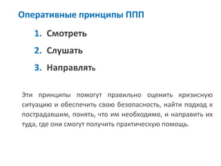 Оперативные принципы ППП 
1.Смотреть 
2.Слушать 
3.Направлять 
Эти принципы помогут правильно оценить кризисную ситуацию и обеспечить свою безопасность, найти подход к пострадавшим, понять, что им необходимо, и направить их туда, где они смогут получить практическую помощь.  