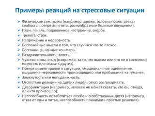 Примеры реакций на стрессовые ситуации 
Физические симптомы (например, дрожь, головная боль, резкая слабость, потеря аппетита, разнообразные болевые ощущения). 
Плач, печаль, подавленное настроение, скорбь. 
Тревога, страх. 
Напряжение и нервозность. 
Беспокойные мысли о том, что случится что-то плохое. 
Бессонница, ночные кошмары. 
Раздражительность, злость. 
Чувство вины, стыд (например, за то, что выжил или что не в состоянии помогать или спасать других). 
Потеря ориентировки в ситуации, эмоциональное оцепенение, ощущение нереальности происходящего или пребывания «в тумане». 
Замкнутость или неподвижность. 
Отсутствие реакции на других людей, отказ разговаривать. 
Дезориентация (например, человек не может сказать, кто он, откуда, или что произошло). 
Неспособность позаботиться о себе и о собственных детях (например, отказ от еды и питья, неспособность принимать простые решения).  