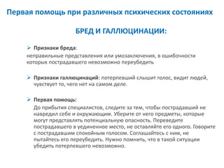 Первая помощь при различных психических состояниях 
БРЕД И ГАЛЛЮЦИНАЦИИ: 
Признаки бреда: 
неправильные представления или умозаключения, в ошибочности которых пострадавшего невозможно переубедить 
Признаки галлюцинаций: потерпевший слышит голос, видит людей, чувствует то, чего нет на самом деле. 
Первая помощь: 
До прибытия специалистов, следите за тем, чтобы пострадавший не навредил себе и окружающим. Уберите от него предметы, которые могут представлять потенциальную опасность. Переведите пострадавшего в уединенное место, не оставляйте его одного. Говорите с пострадавшим спокойным голосом. Соглашайтесь с ним, не пытайтесь его переубедить. Нужно помнить, что в такой ситуации убедить потерпевшего невозможно.  