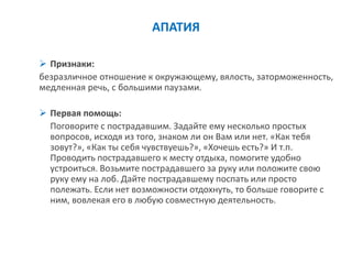 АПАТИЯ 
Признаки: 
безразличное отношение к окружающему, вялость, заторможенность, медленная речь, с большими паузами. 
Первая помощь: 
Поговорите с пострадавшим. Задайте ему несколько простых вопросов, исходя из того, знаком ли он Вам или нет. «Как тебя зовут?», «Как ты себя чувствуешь?», «Хочешь есть?» И т.п. Проводить пострадавшего к месту отдыха, помогите удобно устроиться. Возьмите пострадавшего за руку или положите свою руку ему на лоб. Дайте пострадавшему поспать или просто полежать. Если нет возможности отдохнуть, то больше говорите с ним, вовлекая его в любую совместную деятельность.  