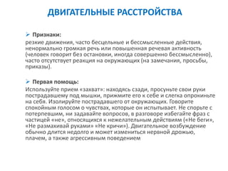 ДВИГАТЕЛЬНЫЕ РАССТРОЙСТВА 
Признаки: 
резкие движения, часто бесцельные и бессмысленные действия, ненормально громкая речь или повышенная речевая активность (человек говорит без остановки, иногда совершенно бессмысленно), часто отсутствует реакция на окружающих (на замечания, просьбы, приказы). 
Первая помощь: 
Используйте прием «захват»: находясь сзади, просуньте свои руки пострадавшему под мышки, прижмите его к себе и слегка опрокиньте на себя. Изолируйте пострадавшего от окружающих. Говорите спокойным голосом о чувствах, которые он испытывает. Не спорьте с потерпевшим, ни задавайте вопросов, в разговоре избегайте фраз с частицей «не», относящихся к нежелательным действиям («Не беги», «Не размахивай руками» «Не кричи»). Двигательное возбуждение обычно длится недолго и может измениться нервной дрожью, плачем, а также агрессивным поведением  