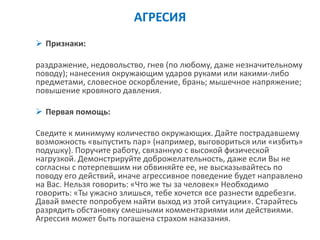 АГРЕСИЯ 
Признаки: 
раздражение, недовольство, гнев (по любому, даже незначительному поводу); нанесения окружающим ударов руками или какими-либо предметами, словесное оскорбление, брань; мышечное напряжение; повышение кровяного давления. 
Первая помощь: 
Сведите к минимуму количество окружающих. Дайте пострадавшему возможность «выпустить пар» (например, выговориться или «избить» подушку). Поручите работу, связанную с высокой физической нагрузкой. Демонстрируйте доброжелательность, даже если Вы не согласны с потерпевшим ни обвиняйте ее, не высказывайтесь по поводу его действий, иначе агрессивное поведение будет направлено на Вас. Нельзя говорить: «Что же ты за человек» Необходимо говорить: «Ты ужасно злишься, тебе хочется все разнести вдребезги. Давай вместе попробуем найти выход из этой ситуации». Старайтесь разрядить обстановку смешными комментариями или действиями. Агрессия может быть погашена страхом наказания.  