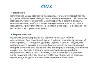 СТРАХ 
Признаки: 
напряжение мышц (особенно мышц лица); сильное сердцебиение; ускоренный поверхностное дыхание; снижен контроль собственного поведения. Панический страх может обратить в бегство, вызвать оцепенение или, наоборот, повышенную активность, агрессивное поведение. При этом человек не контролирует себя, не осознает, что он делает и что происходит вокруг. 
Первая помощь: 
Положите руку пострадавшего себе на запястье, чтобы он почувствовал Ваш спокойный пульс. Это будет для него сигналом: «Я сейчас рядом, ты не один». Дышите глубоко и ровно. Побуждайте пострадавшего дышать в одном с Вами ритме. Если пострадавший говорит, слушайте его, высказывайте заинтересованность, понимание, сочувствие. Сделайте потерпевшему легкий массаж наиболее напряженных мышц тела. Помните, страх может быть полезным, когда помогает избегать опасности. Поэтому бороться со страхом нужно тогда, когда он мешает жить нормальной жизнью.  