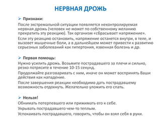 НЕРВНАЯ ДРОЖЬ 
Признаки: 
После экстремальной ситуации появляется неконтролируемая нервная дрожь (человек не может по собственному желанию прекратить эту реакцию). Так организм «сбрасывает напряжение». 
Если эту реакцию остановить, напряжение останется внутри, в теле, и вызовет мышечные боли, а в дальнейшем может привести к развитию серьезных заболеваний как гипертония, язвенная болезнь и др. 
Первая помощь: 
Нужно усилить дрожь. Возьмите пострадавшего за плечи и сильно, резко потрясите в течение 10-15 секунд. 
Продолжайте разговаривать с ним, иначе он может воспринять Ваши действия как нападение. 
После завершения реакции необходимо дать пострадавшему возможность отдохнуть. Желательно уложить его спать. 
Нельзя! 
Обнимать потерпевшего или прижимать его к себе. 
Укрывать пострадавшего чем-то теплым. 
Успокаивать пострадавшего, говорить, чтобы он взял себя в руки.  
