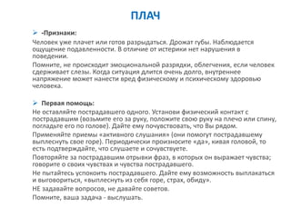 ПЛАЧ 
-Признаки: 
Человек уже плачет или готов разрыдаться. Дрожат губы. Наблюдается ощущение подавленности. В отличие от истерики нет нарушения в поведении. 
Помните, не происходит эмоциональной разрядки, облегчения, если человек сдерживает слезы. Когда ситуация длится очень долго, внутреннее напряжение может нанести вред физическому и психическому здоровью человека. 
Первая помощь: 
Не оставляйте пострадавшего одного. Установи физический контакт с пострадавшим (возьмите его за руку, положите свою руку на плечо или спину, погладьте его по голове). Дайте ему почувствовать, что Вы рядом. 
Применяйте приемы «активного слушания» (они помогут пострадавшему выплеснуть свое горе). Периодически произносите «да», кивая головой, то есть подтверждайте, что слушаете и сочувствуете. 
Повторяйте за пострадавшим отрывки фраз, в которых он выражает чувства; говорите о своих чувствах и чувства пострадавшего. 
Не пытайтесь успокоить пострадавшего. Дайте ему возможность выплакаться и выговориться, «выплеснуть из себя горе, страх, обиду». 
НЕ задавайте вопросов, не давайте советов. 
Помните, ваша задача - выслушать.  