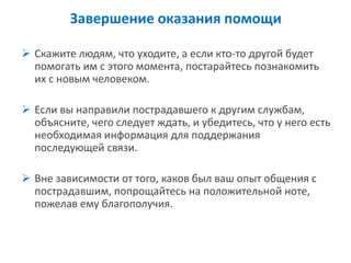 Завершение оказания помощи 
Скажите людям, что уходите, а если кто-то другой будет помогать им с этого момента, постарайтесь познакомить их с новым человеком. 
Если вы направили пострадавшего к другим службам, объясните, чего следует ждать, и убедитесь, что у него есть необходимая информация для поддержания последующей связи. 
Вне зависимости от того, каков был ваш опыт общения с пострадавшим, попрощайтесь на положительной ноте, пожелав ему благополучия.  