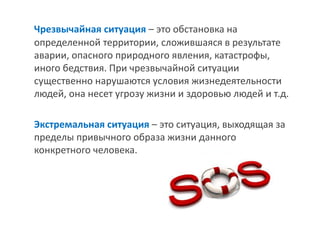 Чрезвычайная ситуация – это обстановка на определенной территории, сложившаяся в результате аварии, опасного природного явления, катастрофы, иного бедствия. При чрезвычайной ситуации существенно нарушаются условия жизнедеятельности людей, она несет угрозу жизни и здоровью людей и т.д. 
Экстремальная ситуация – это ситуация, выходящая за пределы привычного образа жизни данного конкретного человека.  