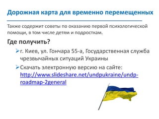 Дорожная карта для временно перемещенных 
Поширення інформації щодо послуг 
серед фахівців 
Также содержит советы по оказанию первой психологической помощи, в том числе детям и подросткам. 
Где получить? 
г. Киев, ул. Гончара 55-а, Государственная служба чрезвычайных ситуаций Украины 
Скачать электронную версию на сайте: http://www.slideshare.net/undpukraine/undp- roadmap-2general 