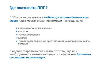 Где оказывать ППП? 
ППП можно оказывать в любом достаточно безопасном месте или в местах оказания помощи пострадавшим: 
в медицинских учреждениях 
приютах 
 лагерях беженцев 
школах 
 пунктах распределения продуктов питания или других видов помощи 
В идеале старайтесь оказывать ППП там, где при необходимости можно поговорить с человеком без помех со стороны окружающих.  